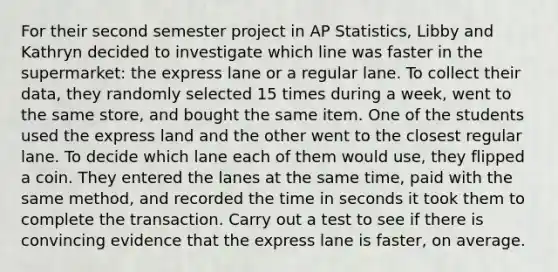 For their second semester project in AP Statistics, Libby and Kathryn decided to investigate which line was faster in the supermarket: the express lane or a regular lane. To collect their data, they randomly selected 15 times during a week, went to the same store, and bought the same item. One of the students used the express land and the other went to the closest regular lane. To decide which lane each of them would use, they flipped a coin. They entered the lanes at the same time, paid with the same method, and recorded the time in seconds it took them to complete the transaction. Carry out a test to see if there is convincing evidence that the express lane is faster, on average.