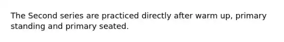 The Second series are practiced directly after warm up, primary standing and primary seated.