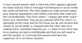 In your second session with a client the client appears agitated. He states that he tried to message the therapist on social media but could not find her. The client begins to make remarks about your physical appearance and makes comments that make you feel uncomfortable. The client states " I always get what I want." Given your discomfort, how do you proceed with this client? a.) Apologize to the client and let him know you do not connect with clients on social media. b.) Explore with the client why he is making these comments towards you. c.) State to the client that he is making you feel uncomfortable and that you will need to end the session. d.) Continue the session and have the supervisor sit in on future sessions.