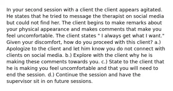 In your second session with a client the client appears agitated. He states that he tried to message the therapist on social media but could not find her. The client begins to make remarks about your physical appearance and makes comments that make you feel uncomfortable. The client states " I always get what I want." Given your discomfort, how do you proceed with this client? a.) Apologize to the client and let him know you do not connect with clients on social media. b.) Explore with the client why he is making these comments towards you. c.) State to the client that he is making you feel uncomfortable and that you will need to end the session. d.) Continue the session and have the supervisor sit in on future sessions.