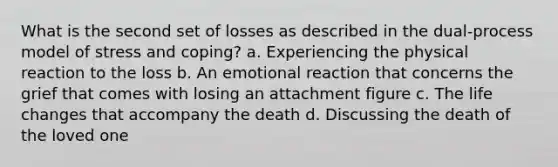 What is the second set of losses as described in the dual-process model of stress and coping? a. Experiencing the physical reaction to the loss b. An emotional reaction that concerns the grief that comes with losing an attachment figure c. The life changes that accompany the death d. Discussing the death of the loved one