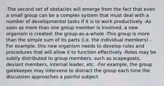 -The second set of obstacles will emerge from the fact that even a small group can be a complex system that must deal with a number of developmental tasks if it is to work productively -As soon as more than one group member is involved, a new organism is created: the group-as-a-whole -This group is more than the simple sum of its parts (i.e. the individual members) -For example, this new organism needs to develop rules and procedures that will allow it to function effectively -Roles may be subtly distributed to group members, such as scapegoats, deviant members, internal leader, etc. -For example, the group gatekeeper may intervene to distract the group each time the discussion approaches a painful subject