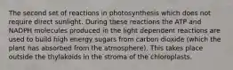 The second set of reactions in photosynthesis which does not require direct sunlight. During these reactions the ATP and NADPH molecules produced in the light dependent reactions are used to build high energy sugars from carbon dioxide (which the plant has absorbed from the atmosphere). This takes place outside the thylakoids in the stroma of the chloroplasts.