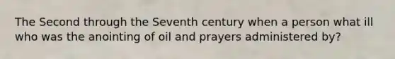 The Second through the Seventh century when a person what ill who was the anointing of oil and prayers administered by?