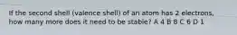 If the second shell (valence shell) of an atom has 2 electrons, how many more does it need to be stable? A 4 B 8 C 6 D 1