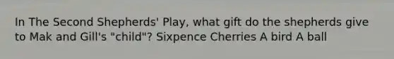 In The Second Shepherds' Play, what gift do the shepherds give to Mak and Gill's "child"? Sixpence Cherries A bird A ball