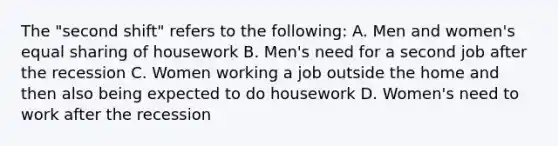 The "second shift" refers to the following: A. Men and women's equal sharing of housework B. Men's need for a second job after the recession C. Women working a job outside the home and then also being expected to do housework D. Women's need to work after the recession