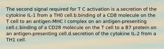 The second signal required for T C activation is a.secretion of the cytokine IL-1 from a TH0 cell.b.binding of a CD8 molecule on the T cell to an antigen-MHC I complex on an antigen-presenting cell.c.binding of a CD28 molecule on the T cell to a B7 protein on an antigen-presenting cell.d.secretion of the cytokine IL-2 from a TH1 cell.