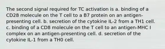 The second signal required for TC activation is a. binding of a CD28 molecule on the T cell to a B7 protein on an antigen-presenting cell. b. secretion of the cytokine IL-2 from a TH1 cell. c. binding of a CD8 molecule on the T cell to an antigen-MHC I complex on an antigen-presenting cell. d. secretion of the cytokine IL-1 from a TH0 cell.