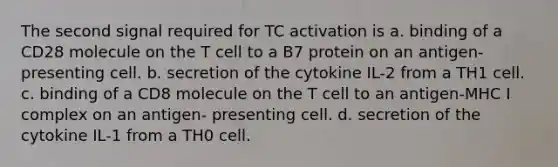 The second signal required for TC activation is a. binding of a CD28 molecule on the T cell to a B7 protein on an antigen-presenting cell. b. secretion of the cytokine IL-2 from a TH1 cell. c. binding of a CD8 molecule on the T cell to an antigen-MHC I complex on an antigen- presenting cell. d. secretion of the cytokine IL-1 from a TH0 cell.