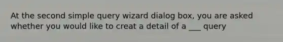 At the second simple query wizard dialog box, you are asked whether you would like to creat a detail of a ___ query