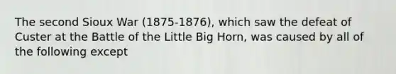 The second Sioux War (1875-1876), which saw the defeat of Custer at the Battle of the Little Big Horn, was caused by all of the following except