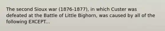 The second Sioux war (1876-1877), in which Custer was defeated at the Battle of Little Bighorn, was caused by all of the following EXCEPT...