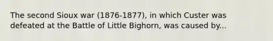 The second Sioux war (1876-1877), in which Custer was defeated at the Battle of Little Bighorn, was caused by...