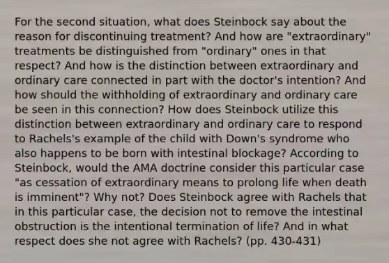 For the second situation, what does Steinbock say about the reason for discontinuing treatment? And how are "extraordinary" treatments be distinguished from "ordinary" ones in that respect? And how is the distinction between extraordinary and ordinary care connected in part with the doctor's intention? And how should the withholding of extraordinary and ordinary care be seen in this connection? How does Steinbock utilize this distinction between extraordinary and ordinary care to respond to Rachels's example of the child with Down's syndrome who also happens to be born with intestinal blockage? According to Steinbock, would the AMA doctrine consider this particular case "as cessation of extraordinary means to prolong life when death is imminent"? Why not? Does Steinbock agree with Rachels that in this particular case, the decision not to remove the intestinal obstruction is the intentional termination of life? And in what respect does she not agree with Rachels? (pp. 430-431)