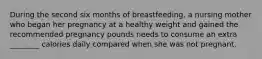 During the second six months of breastfeeding, a nursing mother who began her pregnancy at a healthy weight and gained the recommended pregnancy pounds needs to consume an extra ________ calories daily compared when she was not pregnant.