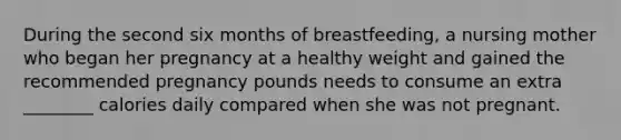 During the second six months of breastfeeding, a nursing mother who began her pregnancy at a healthy weight and gained the recommended pregnancy pounds needs to consume an extra ________ calories daily compared when she was not pregnant.