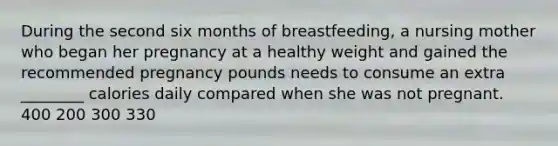 During the second six months of breastfeeding, a nursing mother who began her pregnancy at a healthy weight and gained the recommended pregnancy pounds needs to consume an extra ________ calories daily compared when she was not pregnant. 400 200 300 330