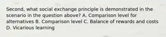 Second, what social exchange principle is demonstrated in the scenario in the question above? A. Comparison level for alternatives B. Comparison level C. Balance of rewards and costs D. Vicarious learning