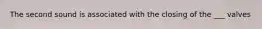 The second sound is associated with the closing of the ___ valves