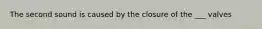 The second sound is caused by the closure of the ___ valves