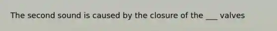 The second sound is caused by the closure of the ___ valves