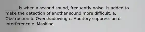 ______ is when a second sound, frequently noise, is added to make the detection of another sound more difficult. a. Obstruction b. Overshadowing c. Auditory suppression d. Interference e. Masking