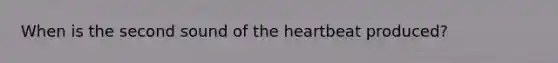 When is the second sound of <a href='https://www.questionai.com/knowledge/kya8ocqc6o-the-heart' class='anchor-knowledge'>the heart</a>beat produced?