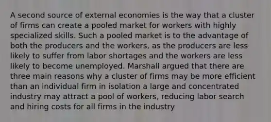 A second source of external economies is the way that a cluster of firms can create a pooled market for workers with highly specialized skills. Such a pooled market is to the advantage of both the producers and the workers, as the producers are less likely to suffer from labor shortages and the workers are less likely to become unemployed. Marshall argued that there are three main reasons why a cluster of firms may be more efficient than an individual firm in isolation a large and concentrated industry may attract a pool of workers, reducing labor search and hiring costs for all firms in the industry