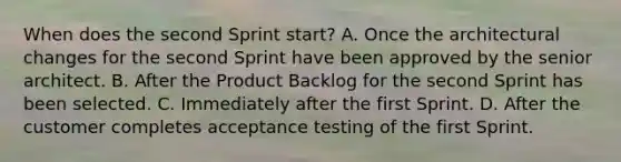 When does the second Sprint start? A. Once the architectural changes for the second Sprint have been approved by the senior architect. B. After the Product Backlog for the second Sprint has been selected. C. Immediately after the first Sprint. D. After the customer completes acceptance testing of the first Sprint.