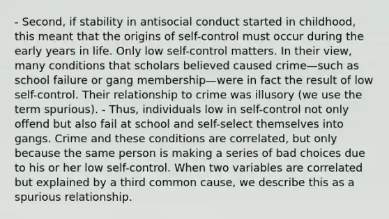 - Second, if stability in antisocial conduct started in childhood, this meant that the origins of self-control must occur during the early years in life. Only low self-control matters. In their view, many conditions that scholars believed caused crime—such as school failure or gang membership—were in fact the result of low self-control. Their relationship to crime was illusory (we use the term spurious). - Thus, individuals low in self-control not only offend but also fail at school and self-select themselves into gangs. Crime and these conditions are correlated, but only because the same person is making a series of bad choices due to his or her low self-control. When two variables are correlated but explained by a third common cause, we describe this as a spurious relationship.