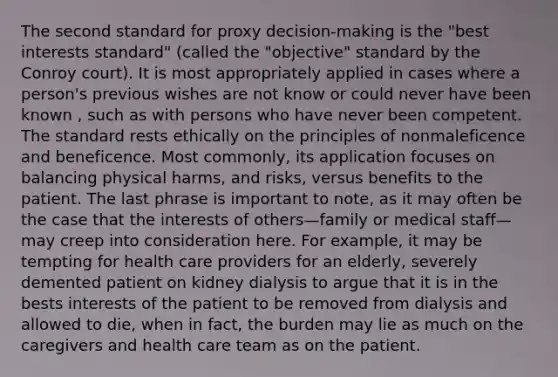 The second standard for proxy decision-making is the "best interests standard" (called the "objective" standard by the Conroy court). It is most appropriately applied in cases where a person's previous wishes are not know or could never have been known , such as with persons who have never been competent. The standard rests ethically on the principles of nonmaleficence and beneficence. Most commonly, its application focuses on balancing physical harms, and risks, versus benefits to the patient. The last phrase is important to note, as it may often be the case that the interests of others—family or medical staff—may creep into consideration here. For example, it may be tempting for health care providers for an elderly, severely demented patient on kidney dialysis to argue that it is in the bests interests of the patient to be removed from dialysis and allowed to die, when in fact, the burden may lie as much on the caregivers and health care team as on the patient.