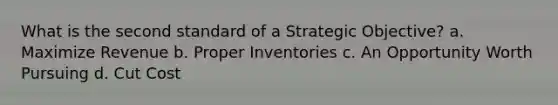 What is the second standard of a Strategic Objective? a. Maximize Revenue b. Proper Inventories c. An Opportunity Worth Pursuing d. Cut Cost