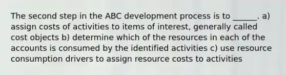 The second step in the ABC development process is to ______. a) assign costs of activities to items of interest, generally called cost objects b) determine which of the resources in each of the accounts is consumed by the identified activities c) use resource consumption drivers to assign resource costs to activities