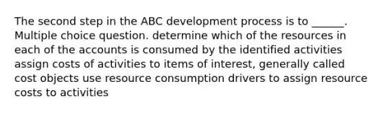 The second step in the ABC development process is to ______. Multiple choice question. determine which of the resources in each of the accounts is consumed by the identified activities assign costs of activities to items of interest, generally called cost objects use resource consumption drivers to assign resource costs to activities