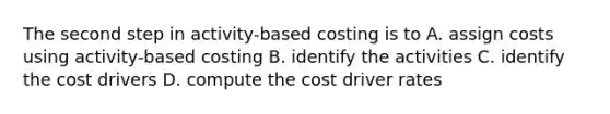 The second step in activity-based costing is to A. assign costs using activity-based costing B. identify the activities C. identify the cost drivers D. compute the cost driver rates