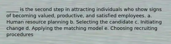 _____ is the second step in attracting individuals who show signs of becoming valued, productive, and satisfied employees. a. Human resource planning b. Selecting the candidate c. Initiating change d. Applying the matching model e. Choosing recruiting procedures