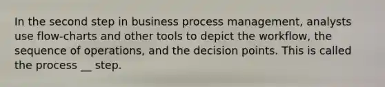 In the second step in business process management, analysts use flow-charts and other tools to depict the workflow, the sequence of operations, and the decision points. This is called the process __ step.