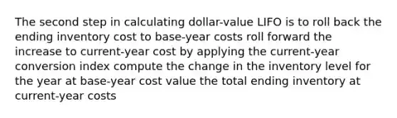 The second step in calculating dollar-value LIFO is to roll back the ending inventory cost to base-year costs roll forward the increase to current-year cost by applying the current-year conversion index compute the change in the inventory level for the year at base-year cost value the total ending inventory at current-year costs