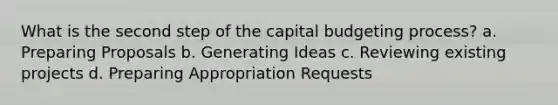 What is the second step of the capital budgeting process? a. Preparing Proposals b. Generating Ideas c. Reviewing existing projects d. Preparing Appropriation Requests