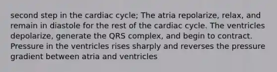 second step in the cardiac cycle; The atria repolarize, relax, and remain in diastole for the rest of the cardiac cycle. The ventricles depolarize, generate the QRS complex, and begin to contract. Pressure in the ventricles rises sharply and reverses the pressure gradient between atria and ventricles