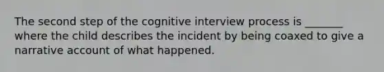 The second step of the cognitive interview process is _______ where the child describes the incident by being coaxed to give a narrative account of what happened.