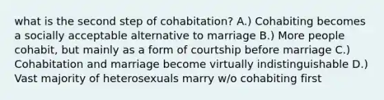 what is the second step of cohabitation? A.) Cohabiting becomes a socially acceptable alternative to marriage B.) More people cohabit, but mainly as a form of courtship before marriage C.) Cohabitation and marriage become virtually indistinguishable D.) Vast majority of heterosexuals marry w/o cohabiting first