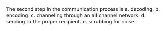 The second step in the communication process is a. decoding. b. encoding. c. channeling through an all-channel network. d. sending to the proper recipient. e. scrubbing for noise.