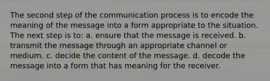 The second step of the communication process is to encode the meaning of the message into a form appropriate to the situation. The next step is to: a. ensure that the message is received. b. transmit the message through an appropriate channel or medium. c. decide the content of the message. d. decode the message into a form that has meaning for the receiver.