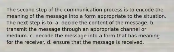 The second step of <a href='https://www.questionai.com/knowledge/kTysIo37id-the-communication-process' class='anchor-knowledge'>the communication process</a> is to encode the meaning of the message into a form appropriate to the situation. The next step is to: a. decide the content of the message. b. transmit the message through an appropriate channel or medium. c. decode the message into a form that has meaning for the receiver. d. ensure that the message is received.