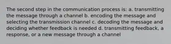 The second step in the communication process is: a. transmitting the message through a channel b. encoding the message and selecting the transmission channel c. decoding the message and deciding whether feedback is needed d. transmitting feedback, a response, or a new message through a channel