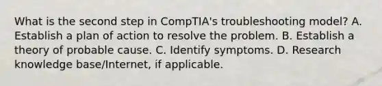 What is the second step in CompTIA's troubleshooting model? A. Establish a plan of action to resolve the problem. B. Establish a theory of probable cause. C. Identify symptoms. D. Research knowledge base/Internet, if applicable.