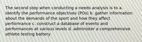 The second step when conducting a needs analysis is to a. identify the performance objectives (POs) b. gather information about the demands of the sport and how they affect performance c. construct a database of events and performances at various levels d. administer a comprehensive athlete testing battery