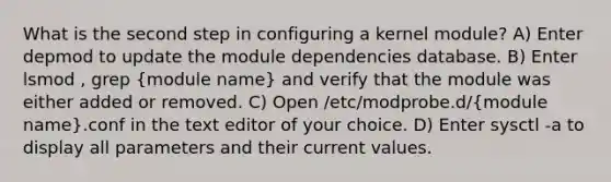 What is the second step in configuring a kernel module? A) Enter depmod to update the module dependencies database. B) Enter lsmod , grep (module name) and verify that the module was either added or removed. C) Open /etc/modprobe.d/(module name).conf in the text editor of your choice. D) Enter sysctl -a to display all parameters and their current values.